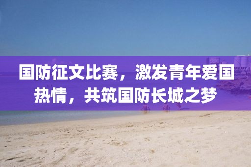 國(guó)防征文比賽，激發(fā)青年愛(ài)國(guó)熱情，共筑國(guó)防長(zhǎng)城之夢(mèng)