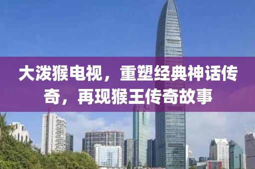 大潑猴電視，重塑經(jīng)典神話傳奇，再現(xiàn)猴王傳奇故事