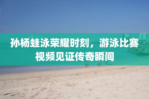 孫楊蛙泳榮耀時(shí)刻，游泳比賽視頻見證傳奇瞬間