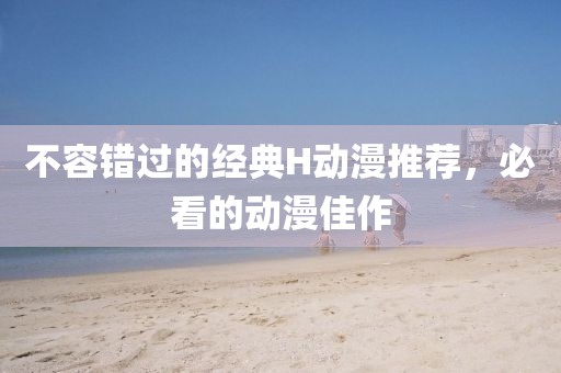 不容錯(cuò)過的經(jīng)典H動(dòng)漫推薦，必看的動(dòng)漫佳作