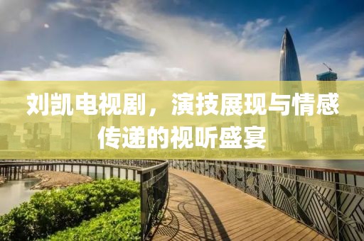 劉凱電視劇，演技展現(xiàn)與情感傳遞的視聽盛宴