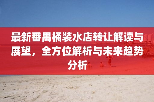 最新番禺桶裝水店轉(zhuǎn)讓解讀與展望，全方位解析與未來趨勢分析