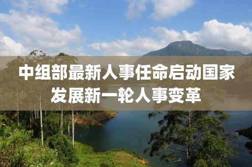 中組部最新人事任命啟動國家發(fā)展新一輪人事變革