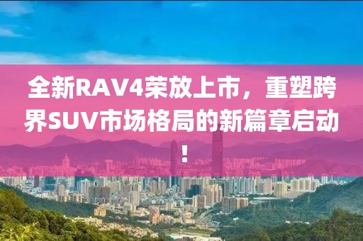 全新RAV4榮放上市，重塑跨界SUV市場格局的新篇章啟動(dòng)！