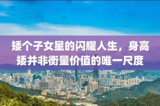 矮個(gè)子女星的閃耀人生，身高矮并非衡量?jī)r(jià)值的唯一尺度