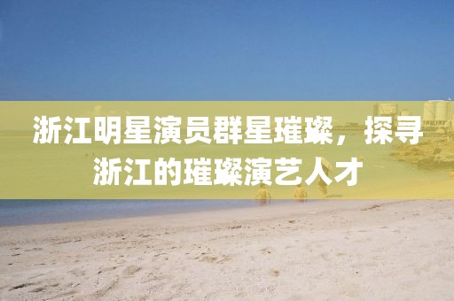 浙江明星演員群星璀璨，探尋浙江的璀璨演藝人才