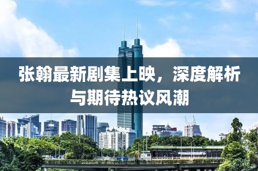 張翰最新劇集上映，深度解析與期待熱議風(fēng)潮