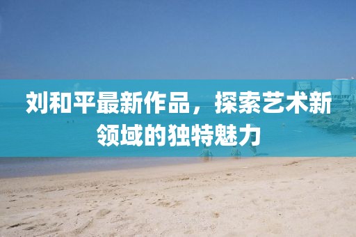 劉和平最新作品，探索藝術(shù)新領(lǐng)域的獨(dú)特魅力