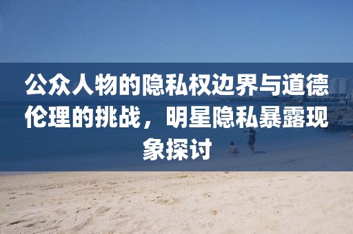 公眾人物的隱私權(quán)邊界與道德倫理的挑戰(zhàn)，明星隱私暴露現(xiàn)象探討