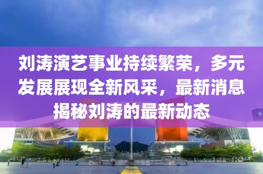 劉濤演藝事業(yè)持續(xù)繁榮，多元發(fā)展展現(xiàn)全新風(fēng)采，最新消息揭秘劉濤的最新動態(tài)