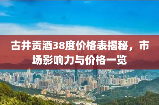 古井貢酒38度價格表揭秘，市場影響力與價格一覽