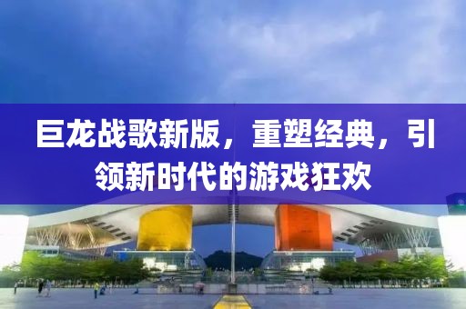 巨龍戰(zhàn)歌新版，重塑經(jīng)典，引領(lǐng)新時代的游戲狂歡