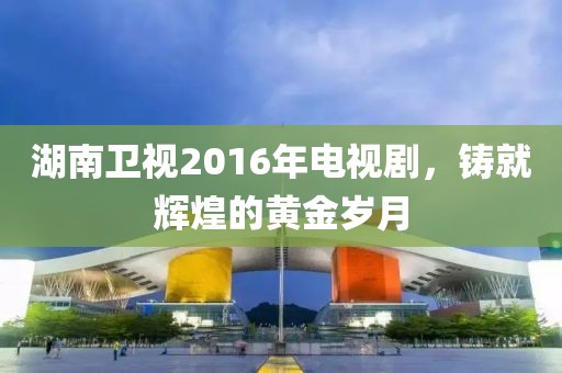 湖南衛(wèi)視2016年電視劇，鑄就輝煌的黃金歲月