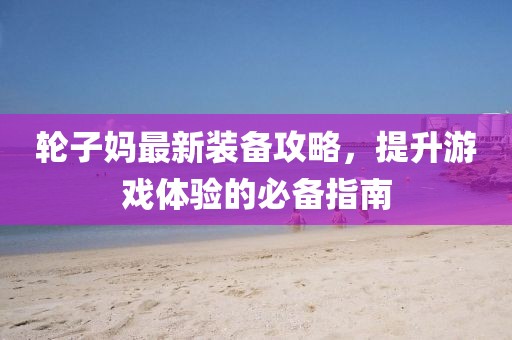 輪子媽最新裝備攻略，提升游戲體驗的必備指南